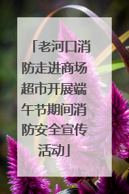 老河口消防走进商场超市开展端午节期间消防安全宣传活动