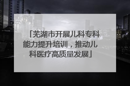 芜湖市开展儿科专科能力提升培训，推动儿科医疗高质量发展