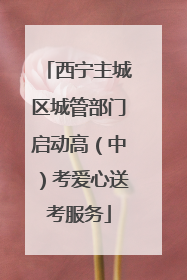 西宁主城区城管部门启动高（中）考爱心送考服务