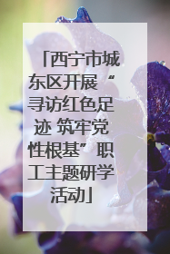 西宁市城东区开展“寻访红色足迹 筑牢党性根基”职工主题研学活动