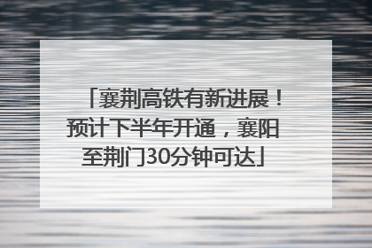 襄荆高铁有新进展！预计下半年开通，襄阳至荆门30分钟可达