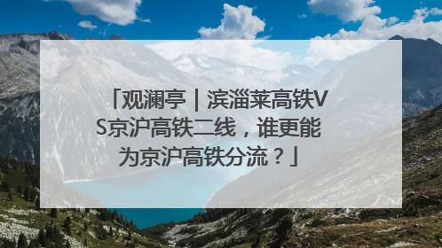 观澜亭｜滨淄莱高铁VS京沪高铁二线，谁更能为京沪高铁分流？