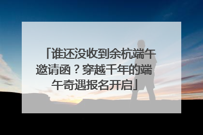 谁还没收到余杭端午邀请函？穿越千年的端午奇遇报名开启