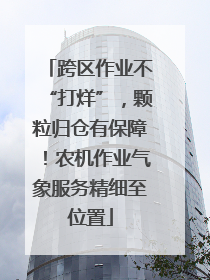 跨区作业不“打烊”，颗粒归仓有保障！农机作业气象服务精细至位置