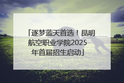 逐梦蓝天首选！昆明航空职业学院2025年首届招生启动