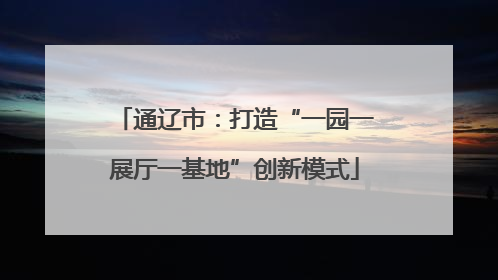 通辽市：打造“一园一展厅一基地”创新模式