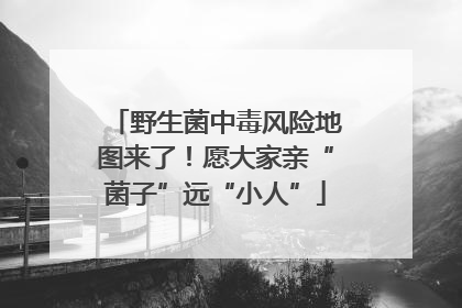 野生菌中毒风险地图来了！愿大家亲“菌子”远“小人”