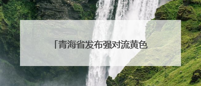 青海省发布强对流黄色预警！多地将有雷暴大风、冰雹、短时强降水