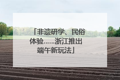 非遗研学、民俗体验……浙江推出端午新玩法