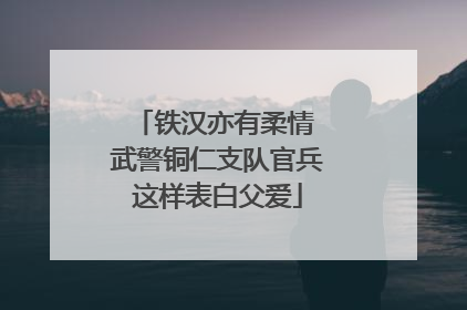 铁汉亦有柔情 武警铜仁支队官兵这样表白父爱