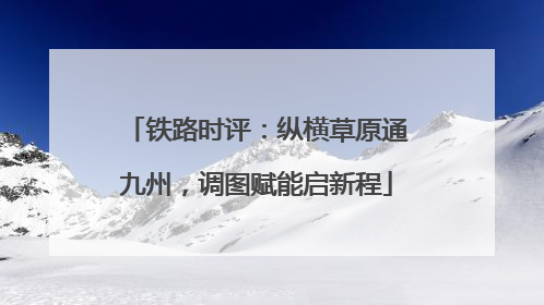 铁路时评：纵横草原通九州，调图赋能启新程