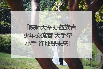 陕师大举办各族青少年交流营 大手牵小手 红烛耀未来