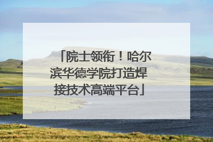 院士领衔！哈尔滨华德学院打造焊接技术高端平台