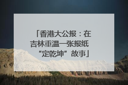 香港大公报：在吉林重温一张报纸“定乾坤”故事