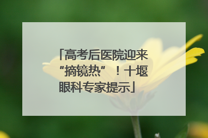 高考后医院迎来“摘镜热”！十堰眼科专家提示