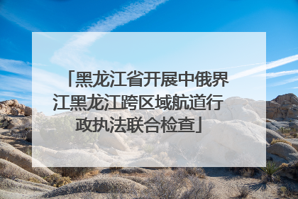 黑龙江省开展中俄界江黑龙江跨区域航道行政执法联合检查