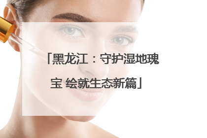 黑龙江：守护湿地瑰宝 绘就生态新篇