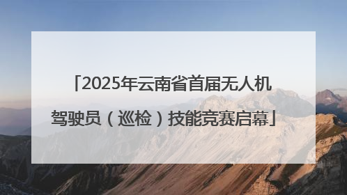 2025年云南省首届无人机驾驶员（巡检）技能竞赛启幕