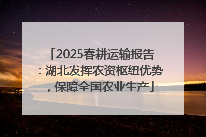 2025春耕运输报告：湖北发挥农资枢纽优势，保障全国农业生产