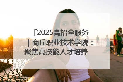 2025高招全服务｜商丘职业技术学院：聚焦高技能人才培养 谱写高质量发展篇章