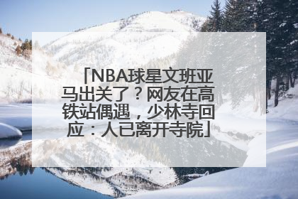 NBA球星文班亚马出关了？网友在高铁站偶遇，少林寺回应：人已离开寺院